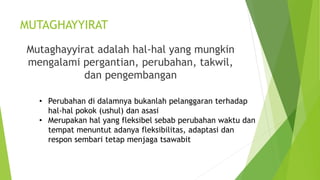 MUTAGHAYYIRAT
Mutaghayyirat adalah hal-hal yang mungkin
mengalami pergantian, perubahan, takwil,
dan pengembangan
• Perubahan di dalamnya bukanlah pelanggaran terhadap
hal-hal pokok (ushul) dan asasi
• Merupakan hal yang fleksibel sebab perubahan waktu dan
tempat menuntut adanya fleksibilitas, adaptasi dan
respon sembari tetap menjaga tsawabit
 