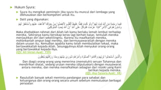  Hukum Syura:
 Syura itu mengikat pemimpin jika syura itu muncul dari lembaga yang
dikhususkan dan berkompeten untuk itu.
 Dalil yang digunakan:
َ‫ظ‬‫ي‬ِ‫ل‬َ‫غ‬ ‫ا‬ًّ‫ظ‬َ‫ف‬ َ‫نت‬ُ‫ك‬ ‫أ‬‫و‬َ‫ل‬ َ‫و‬ ۖ ‫أ‬‫م‬ُ‫ه‬َ‫ل‬ َ‫نت‬ِ‫ل‬ ِ َّ‫ٱَّلل‬ َ‫ن‬ِ‫م‬ ٍ‫ة‬َ‫م‬‫أ‬‫ح‬َ‫ر‬ ‫ا‬َ‫م‬ِ‫ب‬َ‫ف‬‫أ‬‫ل‬َ‫ق‬‫أ‬‫ٱل‬َ‫ت‬‫أ‬‫س‬‫ٱ‬ َ‫و‬ ‫أ‬‫م‬ُ‫ه‬‫أ‬‫ن‬َ‫ع‬ ُ‫ف‬‫أ‬‫ع‬‫ٱ‬َ‫ف‬ ۖ َ‫ك‬ِ‫ل‬ ‫أ‬‫و‬َ‫ح‬ ‫أ‬‫ن‬ِ‫م‬ ۟‫وا‬ُّ‫ض‬َ‫ف‬‫َن‬‫َل‬ ِ‫ب‬‫أ‬‫م‬ُ‫ه‬َ‫ل‬ ‫أ‬‫ر‬ِ‫ف‬‫أ‬‫غ‬
‫ٱ‬ َّ‫ن‬ِ‫إ‬ ۚ ِ َّ‫ٱَّلل‬ ‫ى‬َ‫ل‬َ‫ع‬ ‫أ‬‫ل‬َّ‫ك‬ َ‫َو‬‫ت‬َ‫ف‬ َ‫ت‬‫أ‬‫م‬َ‫ز‬َ‫ع‬ ‫ا‬َ‫ذ‬ِ‫إ‬َ‫ف‬ ۖ ِ‫ر‬‫أ‬‫م‬َ ‫أ‬‫ٱْل‬ ‫ى‬ِ‫ف‬ ‫أ‬‫م‬ُ‫ه‬ ‫أ‬‫ر‬ِ‫َاو‬‫ش‬ َ‫و‬َ‫ين‬ِ‫ل‬ِ‫ك‬ َ‫َو‬‫ت‬ُ‫م‬‫أ‬‫ٱل‬ ُّ‫ب‬ ِ‫ح‬ُ‫ي‬ َ َّ‫َّلل‬
Maka disebabkan rahmat dari Allah-lah kamu berlaku lemah lembut terhadap
mereka. Sekiranya kamu bersikap keras lagi berhati kasar, tentulah mereka
menjauhkan diri dari sekelilingmu. Karena itu maafkanlah mereka,
mohonkanlah ampun bagi mereka, dan bermusyawaratlah dengan mereka
dalam urusan itu. Kemudian apabila kamu telah membulatkan tekad, maka
bertawakkallah kepada Allah. Sesungguhnya Allah menyukai orang-orang
yang bertawakkal kepada-Nya.
(QS: Ali Imran Ayat: 159)
َ‫ين‬ِ‫ذ‬َّ‫ل‬‫ٱ‬ َ‫و‬َ‫ور‬ُ‫ش‬ ‫أ‬‫م‬ُ‫ه‬ُ‫ر‬‫أ‬‫م‬َ‫أ‬ َ‫و‬ َ‫ة‬ َٰ‫و‬َ‫ل‬َّ‫ص‬‫ٱل‬ ۟‫وا‬ُ‫م‬‫ا‬َ‫ق‬َ‫أ‬ َ‫و‬ ‫أ‬‫م‬ِ‫ه‬ِ‫ب‬ َ‫ر‬ِ‫ل‬ ۟‫وا‬ُ‫ب‬‫ا‬َ‫ج‬َ‫ت‬‫أ‬‫س‬‫ٱ‬َ‫ون‬ُ‫ق‬ِ‫ف‬‫ن‬ُ‫ي‬ ‫أ‬‫م‬ُ‫ه‬ََٰ‫ن‬‫أ‬‫ق‬ َ‫ز‬ َ‫ر‬ ‫ا‬َّ‫م‬ِ‫م‬ َ‫و‬ ‫أ‬‫م‬ُ‫ه‬َ‫ن‬‫أ‬‫ي‬َ‫ب‬ َٰ‫ى‬
Dan (bagi) orang-orang yang menerima (mematuhi) seruan Tuhannya dan
mendirikan shalat, sedang urusan mereka (diputuskan) dengan musyawarat
antara mereka; dan mereka menafkahkan sebagian dari rezeki yang Kami
berikan kepada mereka.
(QS: Asy-Syuura Ayat: 38)
 Rasulullah banyak sekali meminta pandangan para sahabat dan
keluarganya dan orang-orang secara umum sebelum memutuskan berbagai
persoalan
 