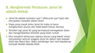 8. Menghormati Peraturan Jama’ah
adalah Akhlak
 Jama’ah adalah tuntutan syar’i (dharurah syar’iyah) dan
merupakan tsawabit dalam Islam
 Siapa yang masuk pintu jama’ah maka ia harus
menghormati aturan dan tidak boleh keluar darinya
 Terlebih lagi jama’ah yang bermaksud menegakkan Islam
dan mengembalikan khilafah yang telah runtuh
 Kita meyakini keharusan adanya aturan yang kokoh untuk
menyatukan seluruh anggota jama’ah dalam taat kepada
Allah dan Rasul-Nya. Maka mendengar dan taat kepadanya
menjadi ibadah kepada Allah
 