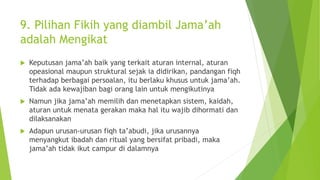 9. Pilihan Fikih yang diambil Jama’ah
adalah Mengikat
 Keputusan jama’ah baik yang terkait aturan internal, aturan
opeasional maupun struktural sejak ia didirikan, pandangan fiqh
terhadap berbagai persoalan, itu berlaku khusus untuk jama’ah.
Tidak ada kewajiban bagi orang lain untuk mengikutinya
 Namun jika jama’ah memilih dan menetapkan sistem, kaidah,
aturan untuk menata gerakan maka hal itu wajib dihormati dan
dilaksanakan
 Adapun urusan-urusan fiqh ta’abudi, jika urusannya
menyangkut ibadah dan ritual yang bersifat pribadi, maka
jama’ah tidak ikut campur di dalamnya
 