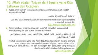 10. Allah adalah Tujuan dari Segala yang Kita
Lakukan dan Ucapkan
 Tugas, misi bahkan tujuan dari penciptaan manusia adalah ibadah
kepada Allah SWT.
َّ‫ل‬ِ‫إ‬ َ‫نس‬ِ ‫أ‬‫ٱْل‬ َ‫و‬ َّ‫ن‬ ِ‫ج‬‫أ‬‫ٱل‬ ُ‫ت‬‫أ‬‫ق‬َ‫ل‬َ‫خ‬ ‫ا‬َ‫م‬ َ‫و‬ِ‫ُون‬‫د‬ُ‫ب‬‫أ‬‫ع‬َ‫ي‬ِ‫ل‬
Dan aku tidak menciptakan jin dan manusia melainkan supaya mereka
mengabdi kepada-Ku.
(QS: Adz-Dzaariyat Ayat: 56)
 Pemerintahan, organisasi bahkan jama’ah hanyalah sarana untuk
mencapai tujuan dan bukan tujuan itu sendiri.
َ‫ت‬‫ا‬َ‫ء‬ َ‫و‬ َ‫ة‬ َٰ‫و‬َ‫ل‬َّ‫ص‬‫ٱل‬ ۟‫وا‬ُ‫م‬‫ا‬َ‫ق‬َ‫أ‬ ِ‫ض‬ ‫أ‬‫ر‬َ ‫أ‬‫ٱْل‬ ‫ى‬ِ‫ف‬ ‫أ‬‫م‬ُ‫ه‬ََّٰ‫ن‬َّ‫ك‬َّ‫م‬ ‫ن‬ِ‫إ‬ َ‫ين‬ِ‫ذ‬َّ‫ل‬‫ٱ‬‫أ‬‫و‬َ‫ه‬َ‫ن‬ َ‫و‬ ِ‫وف‬ُ‫ر‬‫أ‬‫ع‬َ‫م‬‫أ‬‫ٱل‬ِ‫ب‬ ۟‫وا‬ُ‫ر‬َ‫م‬َ‫أ‬ َ‫و‬ َ‫ة‬ َٰ‫و‬َ‫ك‬َّ‫ٱلز‬ ۟‫ا‬ُ‫و‬۟‫ا‬ِ‫ن‬َ‫ع‬
ُ‫ة‬َ‫ب‬ِ‫ق‬ََٰ‫ع‬ ِ َّ ِ‫َّلل‬ َ‫و‬ ۗ ِ‫ر‬َ‫ك‬‫ن‬ُ‫م‬‫أ‬‫ٱل‬ِ‫ور‬ُ‫م‬ُ ‫أ‬‫ٱْل‬
(yaitu) orang-orang yang jika Kami teguhkan kedudukan mereka di muka
bumi niscaya mereka mendirikan sembahyang, menunaikan zakat,
menyuruh berbuat maÂ´ruf dan mencegah dari perbuatan yang mungkar;
dan kepada Allah-lah kembali segala urusan.
(QS: Al-Hajj Ayat: 41)
 