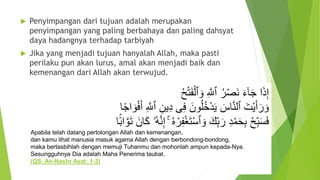  Penyimpangan dari tujuan adalah merupakan
penyimpangan yang paling berbahaya dan paling dahsyat
daya hadangnya terhadap tarbiyah
 Jika yang menjadi tujuan hanyalah Allah, maka pasti
perilaku pun akan lurus, amal akan menjadi baik dan
kemenangan dari Allah akan terwujud.
ُ‫ح‬‫أ‬‫ت‬َ‫ف‬‫أ‬‫ٱل‬ َ‫و‬ ِ َّ‫ٱَّلل‬ ُ‫ر‬‫أ‬‫ص‬َ‫ن‬ َ‫ء‬َٰٓ‫ا‬َ‫ج‬ ‫ا‬َ‫ذ‬ِ‫إ‬
َ‫أ‬ ِ َّ‫ٱَّلل‬ ِ‫ين‬ِ‫د‬ ‫ى‬ِ‫ف‬ َ‫ون‬ُ‫ل‬ُ‫خ‬‫أ‬‫د‬َ‫ي‬ َ‫اس‬َّ‫ن‬‫ٱل‬ َ‫أت‬‫ي‬َ‫أ‬َ‫ر‬ َ‫و‬‫ا‬ً‫ج‬‫ا‬ َ‫و‬‫أ‬‫ف‬
ِ‫إ‬ ۚ ُ‫ه‬ ‫أ‬‫ر‬ِ‫ف‬‫أ‬‫غ‬َ‫ت‬‫أ‬‫س‬‫ٱ‬ َ‫و‬ َ‫ك‬ِ‫ب‬َ‫ر‬ ِ‫د‬‫أ‬‫م‬َ‫ح‬ِ‫ب‬ ‫أ‬‫ح‬ِ‫ب‬َ‫س‬َ‫ف‬‫ا‬ًًۢ‫ب‬‫ا‬َّ‫و‬َ‫ت‬ َ‫ان‬َ‫ك‬ ‫ُۥ‬‫ه‬َّ‫ن‬
Apabila telah datang pertolongan Allah dan kemenangan,
dan kamu lihat manusia masuk agama Allah dengan berbondong-bondong,
maka bertasbihlah dengan memuji Tuhanmu dan mohonlah ampun kepada-Nya.
Sesungguhnya Dia adalah Maha Penerima taubat.
(QS: An-Nashr Ayat: 1-3)
 
