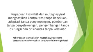Perpaduan tsawabit dan mutaghayyirat
menghasilkan kontinuitas tanpa kebekuan,
adaptasi tanpa penyimpangan, pembaruan
tanpa penyelewengan, pengembangan tanpa
dsifungsi dan orisinalitas tanpa kelalaian
Keberadaan tsawabit dan mutaghayyirat secara
bersama-sama merupakan tuntutan dalam organisasi
 