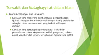  Islam mempunyai dua kawasan:
 Kawasan yang menerima pembaharuan, pengembangan,
ijtihad. Sebagian besar hukum-hukum syar’i yang praksis dan
sebagian besar urusan-urusan yang terkait kehidupan
duniawi
 Kawasan yang tertutup bagi improvisasi, ijtihad dan
pembaharuan. Mencakup urusan akidah yang asasi, pokok-
pokok yang bersifat umum, serta hukum-hukum yang qath’i
Tsawabit dan Mutaghayyirat dalam Islam
 