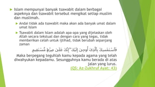  Islam mempunyai banyak tsawabit dalam berbagai
aspeknya dan tsawabit tersebut mengikat setiap muslim
dan muslimah.
 Andai tidak ada tsawabit maka akan ada banyak umat dalam
umat Islam
 Tsawabit dalam Islam adalah apa-apa yang dijelaskan oleh
Allah secara tekstual dan dengan cara yang tegas, tidak
memberikan celah untuk ijtihad, tidak berubah sepanjang
zaman
ِ‫ص‬ ٰ‫ى‬َ‫ل‬َ‫ع‬ َ‫ك‬َّ‫ن‬ِ‫إ‬ ۖ َ‫ك‬ْ‫ي‬َ‫ل‬ِ‫إ‬ َ‫ى‬ِ‫ح‬‫و‬
ُ
‫أ‬ ٓ‫ى‬ِ‫ذ‬َّ‫ٱل‬ِ‫ب‬ ْ‫ك‬ِ‫س‬ْ‫َم‬‫ت‬ ْ‫ٱس‬َ‫ف‬ٍ  َٰ‫َر‬‫يم‬ِ‫ق‬َ‫ت‬ ْ‫س‬ُّ‫م‬
Maka berpegang teguhlah kamu kepada agama yang telah
diwahyukan kepadamu. Sesungguhnya kamu berada di atas
jalan yang lurus.
(QS: Az-Zukhruf Ayat: 43)
 
