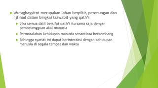  Mutaghayyirot merupakan lahan berpikir, perenungan dan
ijtihad dalam bingkai tsawabit yang qath’i
 Jika semua dalil bersifat qath’i itu sama saja dengan
pembelengguan akal manusia
 Permasalahan kehidupan manusia senantiasa berkembang
 Sehingga syariat ini dapat berinteraksi dengan kehidupan
manusia di segala tempat dan waktu
 