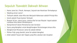 Sepuluh Tsawabit Dakwah Ikhwan
1. Nama Jama’ah, Fikrah, Konsepsi, Sejarah dan Kesetiaan Terhadapnya
2. Wajibnya Amal Jama’i
3. Tarbiyah adalah Jalan Kita dan Menjauhi Kekerasan adalah Prinsip Kita
4. Usrah adalah Pusat Asuhan Tarbiyah
5. Risalah Ta’lim, Ushul Isyrin, Arkanul Bai’ah dan Risalah ‘Aqaid adalah
Landasan Kita dalam Pembelajaran
6. Komprehensif dalam Pemahaman dan Gerakan
7. Syura yang Mengikat untuk Menghilangkan Pertentangan Antara Kita
8. Menghormati Peraturan Jama’ah adalah Akhlak
9. Pilihan Fiqh yang diambil Jama’ah adalah Mengikat
10. Allah adalah Tujuan dari Segala yang Kita Lakukan dan Ucapkan
 