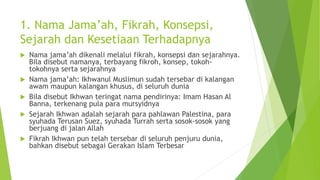 1. Nama Jama’ah, Fikrah, Konsepsi,
Sejarah dan Kesetiaan Terhadapnya
 Nama jama’ah dikenali melalui fikrah, konsepsi dan sejarahnya.
Bila disebut namanya, terbayang fikroh, konsep, tokoh-
tokohnya serta sejarahnya
 Nama jama’ah: Ikhwanul Muslimun sudah tersebar di kalangan
awam maupun kalangan khusus, di seluruh dunia
 Bila disebut Ikhwan teringat nama pendirinya: Imam Hasan Al
Banna, terkenang pula para mursyidnya
 Sejarah Ikhwan adalah sejarah para pahlawan Palestina, para
syuhada Terusan Suez, syuhada Turrah serta sosok-sosok yang
berjuang di jalan Allah
 Fikrah Ikhwan pun telah tersebar di seluruh penjuru dunia,
bahkan disebut sebagai Gerakan Islam Terbesar
 