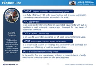 Copyrightⓒ1988-2014 Total Soft Bank Ltd. All Rights Reserved.10
Product Line MARINE TERMINAL
Terminal Operating System
is a fully integrated TOS with customization and process optimization,
now serving over 80 container terminals in the world.
CATOS Computer Automated Terminal Operating system
is an innovated system interface for automated equipments with built-in
intelligence and automatic management designed for the trend of
automated terminals.
ATC Supervisor
is an easy-to-use system designed for Off Dock container terminal uses.
ODCY Off Dock Container Yard
is a web-based system to enhance the productivity and optimized the
management efficiency of multi-purpose terminals.
MOST Multi-purpose Operating System for Terminals
Marine
Terminal
TSB supplies
mission-critical
maritime terminal
solutions that
provide business
success and the
best practices.
is the world’s first and revolutionary solution to prevent claims of reefer
container for Container Terminals and Shipping Lines.
RCMS Reefer Container Monitoring System
 