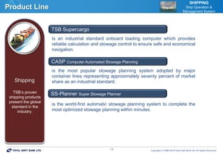 Copyrightⓒ1988-2014 Total Soft Bank Ltd. All Rights Reserved.16
Product Line
SHIPPING
Ship Operation &
Management System
Is an industrial standard onboard loading computer which provides
reliable calculation and stowage control to ensure safe and economical
navigation.
is the most popular stowage planning system adopted by major
container lines representing approximately seventy percent of market
share as an industrial standard.
is the world-first automatic stowage planning system to complete the
most optimized stowage planning within minutes.
TSB Supercargo
CASP Computer Automated Stowage Planning
SS-Planner Super Stowage Planner
Shipping
TSB’s proven
shipping products
present the global
standard in the
industry.
 