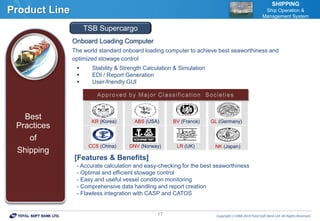 Copyrightⓒ1988-2014 Total Soft Bank Ltd. All Rights Reserved.17
Product Line
SHIPPING
Ship Operation &
Management System
Onboard Loading Computer
The world standard onboard loading computer to achieve best seaworthiness and
optimized stowage control
 Stability & Strength Calculation & Simulation
 EDI / Report Generation
 User-friendly GUI
[Features & Benefits]
- Accurate calculation and easy-checking for the best seaworthiness
- Optimal and efficient stowage control
- Easy and useful vessel condition monitoring
- Comprehensive data handling and report creation
- Flawless integration with CASP and CATOS
Best
Practices
of
Shipping
TSB Supercargo
KR (Korea) ABS (USA)
DNV (Norway)
BV (France)
NK (Japan)
GL (Germany)
LR (UK)CCS (China)
 
