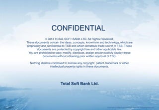 Copyrightⓒ1988-2014 Total Soft Bank Ltd. All Rights Reserved.
CONFIDENTIAL
© 2013 TOTAL SOFT BANK LTD. All Rights Reserved.
These documents contain the ideas, concepts, know-how and technology, which are
proprietary and confidential to TSB and which constitute trade secret of TSB. These
documents are protected by copyright law and other applicable law.
You are prohibited to copy, modify, distribute, assign and/or publicly display these
documents without obtaining prior written approval of TSB.
Nothing shall be construed to license any copyright, patent, trademark or other
intellectual property rights in these documents.
Total Soft Bank Ltd.
 