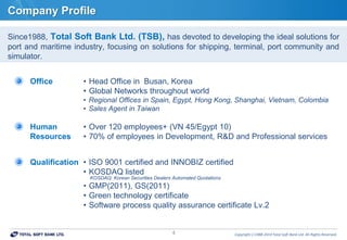 Copyrightⓒ1988-2014 Total Soft Bank Ltd. All Rights Reserved.4
Company Profile
Since1988, Total Soft Bank Ltd. (TSB), has devoted to developing the ideal solutions for
port and maritime industry, focusing on solutions for shipping, terminal, port community and
simulator.
Office • Head Office in Busan, Korea
• Global Networks throughout world
• Regional Offices in Spain, Egypt, Hong Kong, Shanghai, Vietnam, Colombia
• Sales Agent in Taiwan
Human
Resources
• Over 120 employees+ (VN 45/Egypt 10)
• 70% of employees in Development, R&D and Professional services
Qualification • ISO 9001 certified and INNOBIZ certified
• KOSDAQ listed
KOSDAQ: Korean Securities Dealers Automated Quotations
• GMP(2011), GS(2011)
• Green technology certificate
• Software process quality assurance certificate Lv.2
 