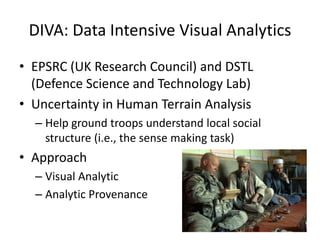 DIVA: Data Intensive Visual Analytics
• EPSRC (UK Research Council) and DSTL
(Defence Science and Technology Lab)
• Uncertainty in Human Terrain Analysis
– Help ground troops understand local social
structure (i.e., the sense making task)

• Approach
– Visual Analytic
– Analytic Provenance

 