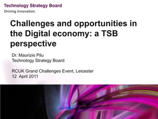Challenges and opportunities in the Digital economy: a TSB perspective Dr. Maurizio Pilu Technology Strategy Board RCUK Grand Challenges Event, Leicester12  April 2011   