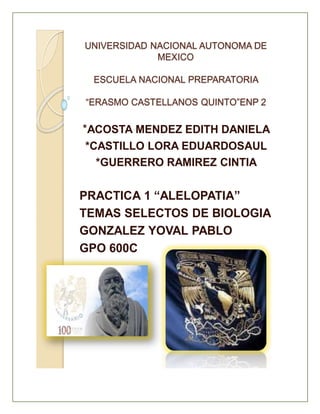 UNIVERSIDAD NACIONAL AUTONOMA DE
MEXICO
ESCUELA NACIONAL PREPARATORIA
“ERASMO CASTELLANOS QUINTO”ENP 2
*ACOSTA MENDEZ EDITH DANIELA
*CASTILLO LORA EDUARDOSAUL
*GUERRERO RAMIREZ CINTIA
PRACTICA 1 “ALELOPATIA”
TEMAS SELECTOS DE BIOLOGIA
GONZALEZ YOVAL PABLO
GPO 600C
 