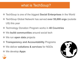 what is TechSoup?
 TechSoup is one of the biggest Social Enterprises in the World
 TechSoup Global Network has served over 55,000 orgs (outside
US) this year
 Technology Donation Program works in 48 Countries
 We build communities around social tech
 We run open data projects
 Transparency and Accountability Programs
 We deliver solutions & services for NGOs
 We develop Apps
 