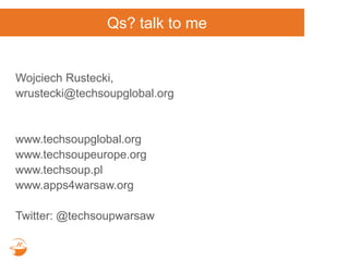 Qs? talk to me
Wojciech Rustecki,
wrustecki@techsoupglobal.org
www.techsoupglobal.org
www.techsoupeurope.org
www.techsoup.pl
www.apps4warsaw.org
Twitter: @techsoupwarsaw
 