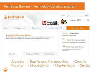 TechSoup Balkans - technology donation program
- Albania - Bosnia and Herzegovina - Croatia
- Kosovo - Macedonia - Montenegro - Serbia
 
