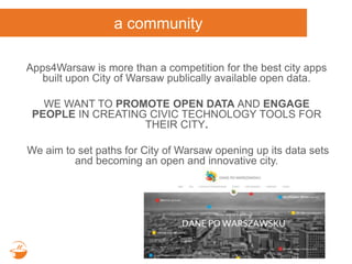 a community
Apps4Warsaw is more than a competition for the best city apps
built upon City of Warsaw publically available open data.
WE WANT TO PROMOTE OPEN DATA AND ENGAGE
PEOPLE IN CREATING CIVIC TECHNOLOGY TOOLS FOR
THEIR CITY.
We aim to set paths for City of Warsaw opening up its data sets
and becoming an open and innovative city.
 