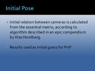  Initial relation between cameras is calculated 
from the essential matrix, according to 
algorithm described in an epic compendium 
by Klas Nordberg. 
 Results used as initial guess for PnP 
 