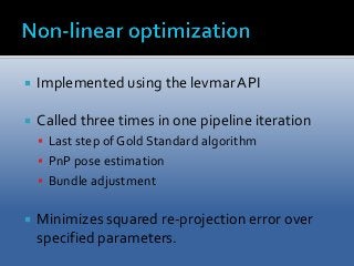  Implemented using the levmar API 
 Called three times in one pipeline iteration 
 Last step of Gold Standard algorithm 
 PnP pose estimation 
 Bundle adjustment 
 Minimizes squared re-projection error over 
specified parameters. 
 