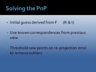  Initial guess derived from F (R & t) 
 Use known correspondences from previous 
view 
 Threshold new points on re-projection error 
to remove outliers 
 