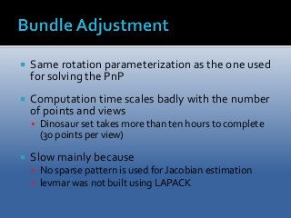  Same rotation parameterization as the one used 
for solving the PnP 
 Computation time scales badly with the number 
of points and views 
 Dinosaur set takes more than ten hours to complete 
(30 points per view) 
 Slow mainly because 
 No sparse pattern is used for Jacobian estimation 
 levmar was not built using LAPACK 
 