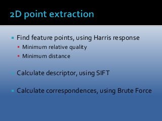  Find feature points, using Harris response 
 Minimum relative quality 
 Minimum distance 
 Calculate descriptor, using SIFT 
 Calculate correspondences, using Brute Force 
 