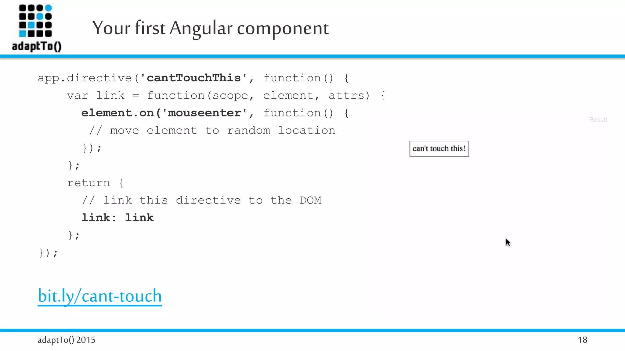 Your first Angularcomponent
adaptTo()2015 18
app.directive('cantTouchThis', function() {
var link = function(scope, element, attrs) {
element.on('mouseenter', function() {
// move element to random location
});
};
return {
// link this directive to the DOM
link: link
};
});
bit.ly/cant-touch
 