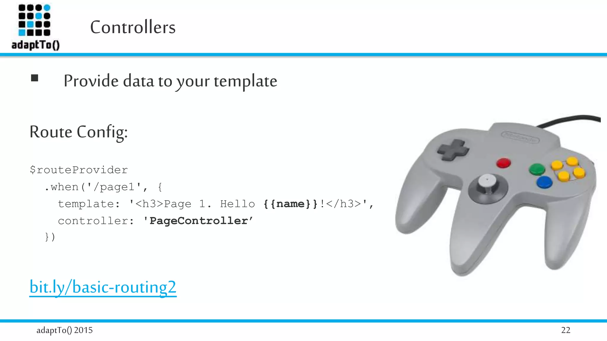 Controllers
adaptTo()2015 22
 Provide data to your template
Route Config:
$routeProvider
.when('/page1', {
template: '<h3>Page 1. Hello {{name}}!</h3>',
controller: 'PageController’
})
bit.ly/basic-routing2
 