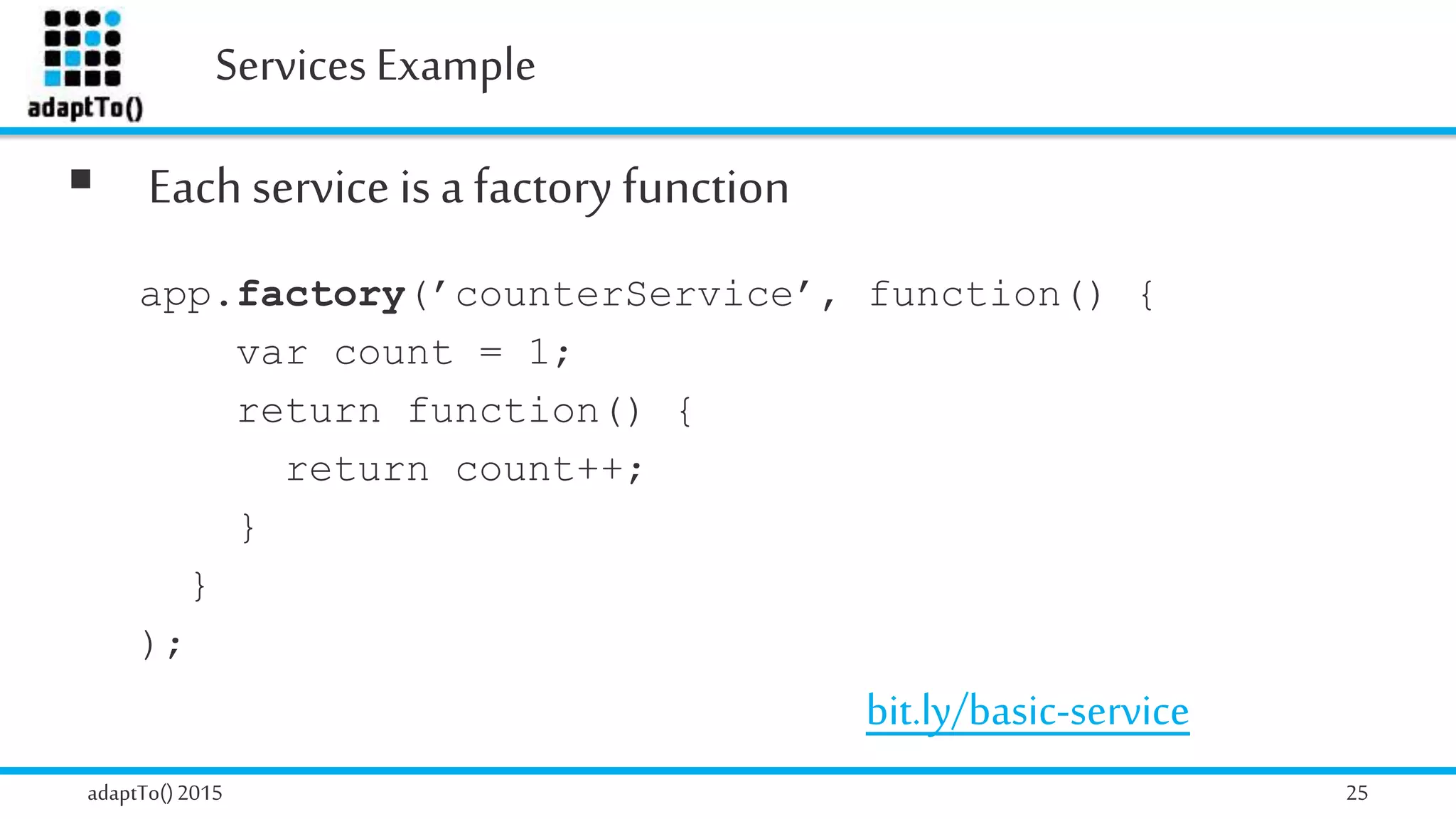Services Example
adaptTo()2015 25
 Each service is a factory function
app.factory(’counterService’, function() {
var count = 1;
return function() {
return count++;
}
}
);
bit.ly/basic-service
 
