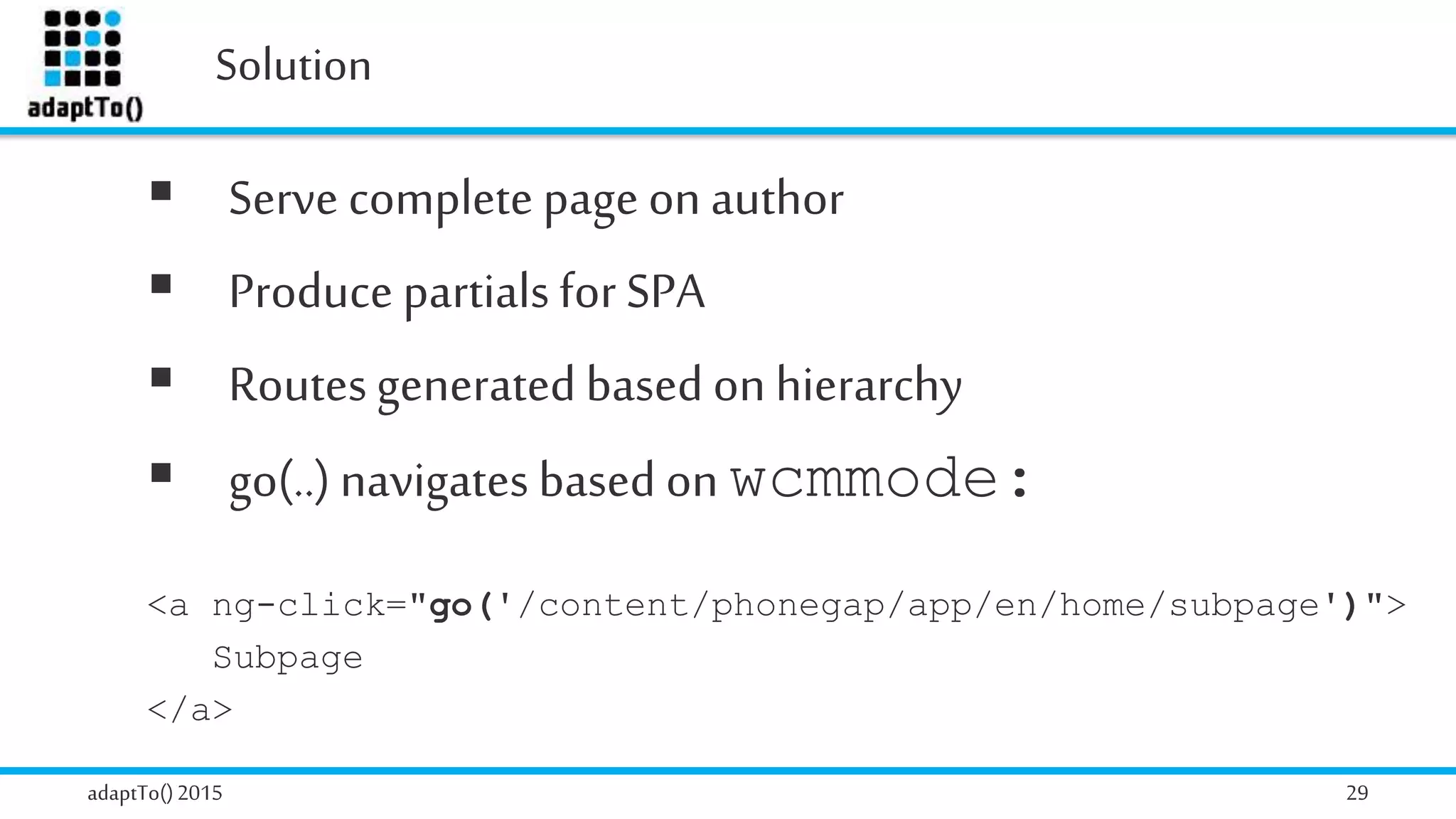 Solution
adaptTo()2015 29
 Serve complete page on author
 Produce partials for SPA
 Routesgenerated based on hierarchy
 go(..) navigates based on wcmmode:
<a ng-click="go('/content/phonegap/app/en/home/subpage')">
Subpage
</a>
 