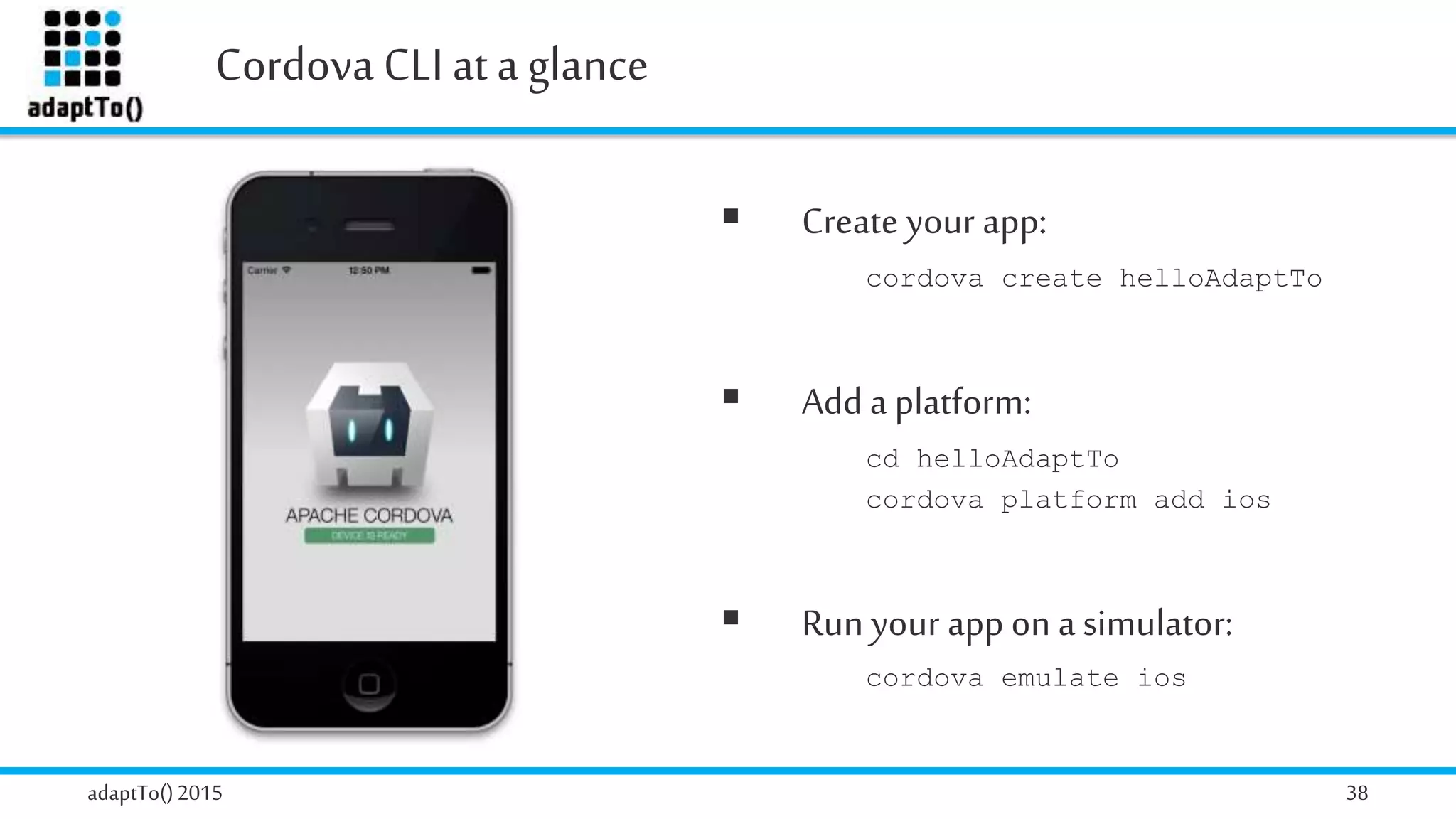 Cordova CLI ata glance
adaptTo()2015 38
 Create your app:
cordova create helloAdaptTo
 Add a platform:
cd helloAdaptTo
cordova platform add ios
 Run your app on a simulator:
cordova emulate ios
 
