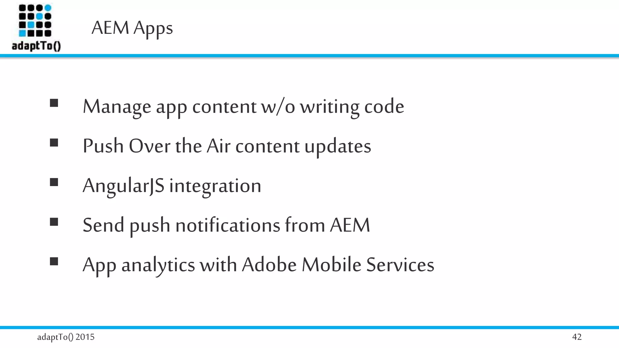AEMApps
adaptTo()2015 42
 Manageapp contentw/o writing code
 PushOver the Air content updates
 AngularJSintegration
 Send push notificationsfrom AEM
 App analytics with Adobe Mobile Services
 