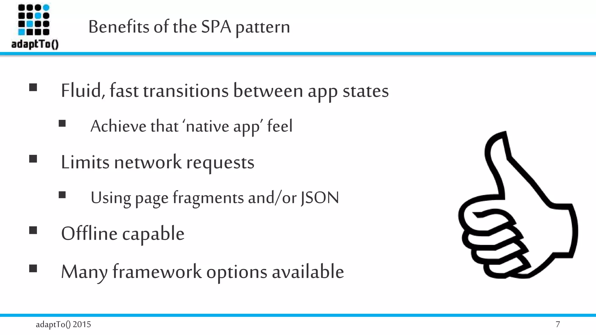 Benefitsof theSPA pattern
adaptTo()2015 7
 Fluid, fasttransitionsbetweenapp states
 Achieve that ‘native app’ feel
 Limitsnetwork requests
 Using page fragments and/or JSON
 Offlinecapable
 Many framework options available
 