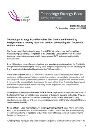 PRESS RELEASE
                                                            For immediate release: 01/11/2012
!
!
!
Technology Strategy Board launches £7m fund at the Enabled by
Design-athon, a two day ideas and product prototyping-fest for people
with disabilities!
!
The Government’s Technology Strategy Board (TSB) will be launching its £7m additive
manufacturing (3D Printing) competition at the Enabled by Design-athon event in London
tomorrow, being held in partnership with design leaders IDEO and sugru and hosted by
Ravensbourne.!
!
Over 100 designers, manufacturers, hackers, and assistive product users from the Enabled by
Design community attending this two day ideas and product prototyping-fest will be among the
first to receive the full details of how to enter the TSB competition. !
!
In this two day event (Friday 2 – Saturday 3 November 2012 at Ravensbourne), teams will
design and build prototypes that demonstrate how products can rapidly be designed and built
with people for people, personalising products to better fit with people’s lives and their needs.
A movement for accessibility for the masses, the event will continue Enabled by Design’s work
to mainstream products that work for as many people as possible, including those with
disabilities and older people.!
!
TSB expect to make grants of between £50k to £750k for projects that help overcome some of
the factors that have prevented a rapid expansion of this game-changing technology. They cite
these barriers as: high cost, inconsistent material properties, lack of applicable industry
standards, unexpected pre-and post-processing requirements and the failure to exploit the new
design freedoms offered.!
!
Robin Wilson - Lead Technologist, Technology Strategy Board, says: “We’re particularly
keen to attract new entrants from the design and “maker” communities who wouldn’t normally
look at manufacturing competitions and we know many of these people will be attending the
Enabled by Design-athon.!
!
“Enabling these individuals and small companies to partner up or subcontract with some of the

!                                                                                               1!
 