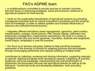 FAO’s AGPME team is multidisciplinary committed to provide services to member countries. Services focus on enhancing ecological, social and economic resilience of agricultural systems for food security; works on the sustainable intensification of agricultural systems by promoting management practices built on natural ecosystem’s processes and the enhance-ment of knowledge, in order to restore systems and increase efficiencies of resource use (natural/human/economic).  integrates different disciplines (weed management, agronomy, plant nutrition, mechanization, ecology, social science, IPM, climate change, pollination and biodiversity management, crop/livestock interactions). We work in a variety of ecological zones (dry and humid savannah, mountains, drylands and rangelands, humid tropics, temperate) in over 80 countries. Our focus is on farmers and policy makers to help providing increased awareness of the diversity of choices for adapting practices and technologies, through encouraging partnership and capacity building at multiple levels.  contributes by collecting, reviewing and sharing information; supporting networks at national, regional and global level; developing capacity; integrating of scientific, traditional, and local knowledge; mainstreaming use and enhancement of biodiversity and ecosystem services into agricultural policies as well as at the field level;  monitoring trends and developing databases, tools and policy guidelines  