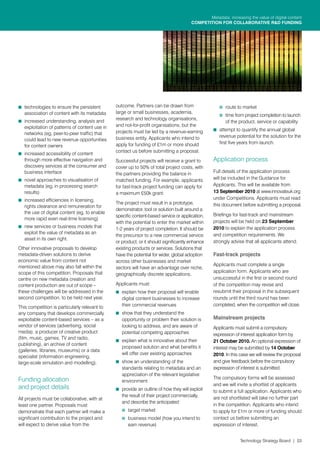 Metadata: increasing the value of digital content
                                                                                       COMPETITION FOR COLLABORATIVE R&D FUNDING




K	 technologies to ensure the persistent        outcome. Partners can be drawn from                  K	 route to market
   association of content with its metadata     large or small businesses, academia,
                                                                                                     K	 time from project completion to launch
K	 increased understanding, analysis and        research and technology organisations,
                                                                                                        of the product, service or capability
   exploitation of patterns of content use in   and not-for-profit organisations, but the
                                                projects must be led by a revenue-earning         K	 attempt to quantify the annual global
   networks (eg, peer-to-peer traffic) that
                                                business entity. Applicants who intend to            revenue potential for the solution for the
   could lead to new revenue opportunities
                                                apply for funding of £1m or more should              first five years from launch.
   for content owners
                                                contact us before submitting a proposal.
K	 increased accessibility of content
   through more effective navigation and        Successful projects will receive a grant to       Application process
   discovery services at the consumer and       cover up to 50% of total project costs, with
   business interface                           the partners providing the balance in             Full details of the application process
K	 novel approaches to visualisation of         matched funding. For example, applicants          will be included in the Guidance for
   metadata (eg, in processing search           for fast-track project funding can apply for      Applicants. This will be available from
   results)                                     a maximum £50k grant.                             13 September 2010 at www.innovateuk.org
K	 increased efficiencies in licensing,                                                           under Competitions. Applicants must read
                                                The project must result in a prototype,           this document before submitting a proposal.
   rights clearance and remuneration for
                                                demonstrator, tool or solution built around a
   the use of digital content (eg, to enable                                                      Briefings for fast-track and mainstream
                                                specific content-based service or application,
   more rapid even real-time licensing)
                                                with the potential to enter the market within     projects will be held on 23 September
K	 new services or business models that         1-2 years of project completion. It should be     2010 to explain the application process
   exploit the value of metadata as an                                                            and competition requirements. We
                                                the precursor to a new commercial service
   asset in its own right.
                                                or product, or it should significantly enhance    strongly advise that all applicants attend.
Other innovative proposals to develop           existing products or services. Solutions that
metadata-driven solutions to derive             have the potential for wider, global adoption     Fast-track projects
economic value from content not                 across other businesses and market
mentioned above may also fall within the                                                          Applicants must complete a single
                                                sectors will have an advantage over niche,
scope of this competition. Proposals that                                                         application form. Applicants who are
                                                geographically discrete applications.
centre on new metadata creation and                                                               unsuccessful in the first or second round
content production are out of scope –           Applicants must:                                  of the competition may revise and
these challenges will be addressed in the       K	 explain how their proposal will enable         resubmit their proposal in the subsequent
second competition, to be held next year.          digital content businesses to increase         rounds until the third round has been
This competition is particularly relevant to       their commercial revenues                      completed, when the competition will close.
any company that develops commercially          K	 show that they understand the
exploitable content-based services – as a          opportunity or problem their solution is       Mainstream projects
vendor of services (advertising, social            looking to address, and are aware of           Applicants must submit a compulsory
media), a producer of creative product             potential competing approaches                 expression of interest application form by
(film, music, games, TV and radio,
                                                K	 explain what is innovative about their         21 October 2010. An optional expression of
publishing), an archive of content
                                                   proposed solution and what benefits it         interest may be submitted by 14 October
(galleries, libraries, museums) or a data
                                                   will offer over existing approaches            2010. In this case we will review the proposal
specialist (information engineering,
large-scale simulation and modelling).          K	 show an understanding of the                   and give feedback before the compulsory
                                                   standards relating to metadata and an          expression of interest is submitted.
                                                   appreciation of the relevant legislative
Funding allocation                                                                                The compulsory forms will be assessed
                                                   environment
                                                                                                  and we will invite a shortlist of applicants
and project details                             K	 provide an outline of how they will exploit    to submit a full application. Applicants who
                                                   the result of their project commercially,      are not shortlisted will take no further part
All projects must be collaborative, with at
                                                   and describe the anticipated:
least one partner. Proposals must                                                                 in the competition. Applicants who intend
demonstrate that each partner will make a          K	 target market                               to apply for £1m or more of funding should
significant contribution to the project and        K	 business model (how you intend to           contact us before submitting an
will expect to derive value from the                  earn revenue)                               expression of interest.


                                                                                                                Technology Strategy Board | 03
 