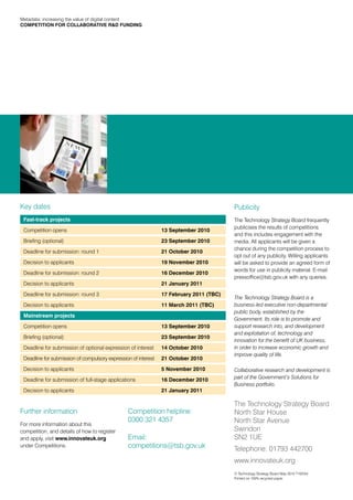 Metadata: increasing the value of digital content
COMPETITION FOR COLLABORATIVE R&D FUNDING




Key dates                                                                                Publicity
 Fast-track projects                                                                     The Technology Strategy Board frequently
                                                                                         publicises the results of competitions
 Competition opens                                              13 September 2010
                                                                                         and this includes engagement with the
 Briefing (optional)                                            23 September 2010        media. All applicants will be given a
                                                                                         chance during the competition process to
 Deadline for submission: round 1                               21 October 2010
                                                                                         opt out of any publicity. Willing applicants
 Decision to applicants                                         19 November 2010         will be asked to provide an agreed form of
                                                                                         words for use in publicity material. E-mail
 Deadline for submission: round 2                               16 December 2010
                                                                                         pressoffice@tsb.gov.uk with any queries.
 Decision to applicants                                         21 January 2011

 Deadline for submission: round 3                               17 February 2011 (TBC)
                                                                                         The Technology Strategy Board is a
 Decision to applicants                                         11 March 2011 (TBC)      business-led executive non-departmental
                                                                                         public body, established by the
 Mainstream projects
                                                                                         Government. Its role is to promote and
 Competition opens                                              13 September 2010        support research into, and development
                                                                                         and exploitation of, technology and
 Briefing (optional)                                            23 September 2010
                                                                                         innovation for the benefit of UK business,
 Deadline for submission of optional expression of interest     14 October 2010          in order to increase economic growth and
                                                                                         improve quality of life.
 Deadline for submission of compulsory expression of interest   21 October 2010

 Decision to applicants                                         5 November 2010          Collaborative research and development is
 Deadline for submission of full-stage applications             16 December 2010         part of the Government’s Solutions for
                                                                                         Business portfolio.
 Decision to applicants                                         21 January 2011

                                                                                         The Technology Strategy Board
Further information                             Competition helpline:                    North Star House
                                                0300 321 4357                            North Star Avenue
For more information about this
competition, and details of how to register                                              Swindon
and apply, visit www.innovateuk.org             Email:                                   SN2 1UE
under Competitions.                             competitions@tsb.gov.uk                  Telephone: 01793 442700
                                                                                         www.innovateuk.org
                                                                                         © Technology Strategy Board May 2010 T10/044
                                                                                         Printed on 100% recycled paper.
 