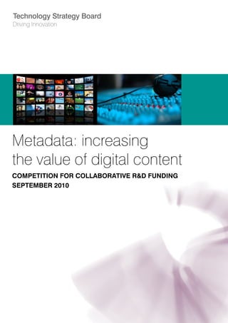 Technology Strategy Board
Driving Innovation




Metadata: increasing
the value of digital content
COMPETITION FOR COLLABORATIVE R&D FUNDING
SEPTEMBER 2010
 