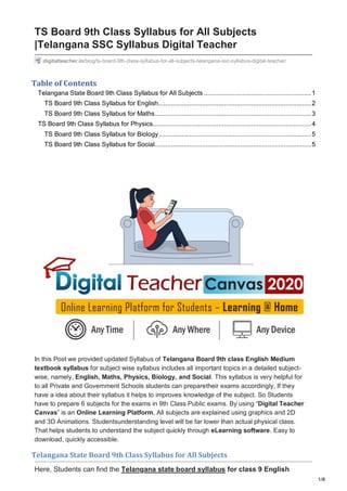 1/8
digitalteacher.in/blog/ts-board-9th-class-syllabus-for-all-subjects-telangana-ssc-syllabus-digital-teacher/
TS Board 9th Class Syllabus for All Subjects
|Telangana SSC Syllabus Digital Teacher
Table of Contents
Telangana State Board 9th Class Syllabus for All Subjects ...........................................................1
TS Board 9th Class Syllabus for English....................................................................................2
TS Board 9th Class Syllabus for Maths......................................................................................3
TS Board 9th Class Syllabus for Physics.......................................................................................4
TS Board 9th Class Syllabus for Biology....................................................................................5
TS Board 9th Class Syllabus for Social......................................................................................5
In this Post we provided updated Syllabus of Telangana Board 9th class English Medium
textbook syllabus for subject wise syllabus includes all important topics in a detailed subject-
wise, namely, English, Maths, Physics, Biology, and Social. This syllabus is very helpful for
to all Private and Government Schools students can preparetheir exams accordingly, If they
have a idea about their syllabus it helps to improves knowledge of the subject. So Students
have to prepare 6 subjects for the exams in 9th Class Public exams. By using “Digital Teacher
Canvas” is an Online Learning Platform, All subjects are explained using graphics and 2D
and 3D Animations. Studentsunderstanding level will be far lower than actual physical class.
That helps students to understand the subject quickly through eLearning software. Easy to
download, quickly accessible.
Telangana State Board 9th Class Syllabus for All Subjects
Here, Students can find the Telangana state board syllabus for class 9 English
 