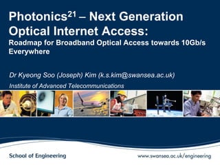Photonics21  Next Generation
Optical Internet Access:
Roadmap for Broadband Optical Access towards 10Gb/s
Everywhere
Dr Kyeong Soo (Joseph) Kim (k.s.kim@swansea.ac.uk)
Institute of Advanced Telecommunications
 