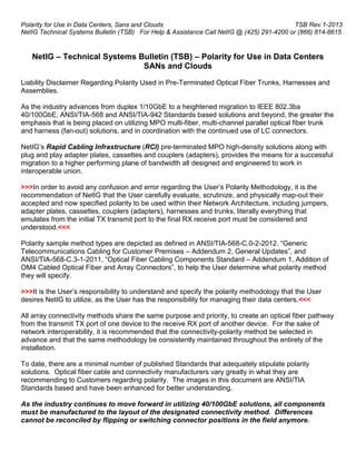 Polarity for Use in Data Centers, Sans and Clouds                                          TSB Rev.1-2013
NetIG Technical Systems Bulletin (TSB) For Help & Assistance Call NetIG @ (425) 291-4200 or (866) 814-8615


   NetIG – Technical Systems Bulletin (TSB) – Polarity for Use in Data Centers
                              SANs and Clouds
Liability Disclaimer Regarding Polarity Used in Pre-Terminated Optical Fiber Trunks, Harnesses and
Assemblies.

As the industry advances from duplex 1/10GbE to a heightened migration to IEEE 802.3ba
40/100GbE, ANSI/TIA-568 and ANSI/TIA-942 Standards based solutions and beyond, the greater the
emphasis that is being placed on utilizing MPO multi-fiber, multi-channel parallel optical fiber trunk
and harness (fan-out) solutions, and in coordination with the continued use of LC connectors.

NetIG’s Rapid Cabling Infrastructure (RCI) pre-terminated MPO high-density solutions along with
plug and play adapter plates, cassettes and couplers (adapters), provides the means for a successful
migration to a higher performing plane of bandwidth all designed and engineered to work in
interoperable union.

>>>In order to avoid any confusion and error regarding the User’s Polarity Methodology, it is the
recommendation of NetIG that the User carefully evaluate, scrutinize, and physically map-out their
accepted and now specified polarity to be used within their Network Architecture, including jumpers,
adapter plates, cassettes, couplers (adapters), harnesses and trunks, literally everything that
emulates from the initial TX transmit port to the final RX receive port must be considered and
understood.<<<

Polarity sample method types are depicted as defined in ANSI/TIA-568-C.0-2-2012, “Generic
Telecommunications Cabling for Customer Premises – Addendum 2, General Updates”, and
ANSI/TIA-568-C.3-1-2011, “Optical Fiber Cabling Components Standard – Addendum 1, Addition of
OM4 Cabled Optical Fiber and Array Connectors”, to help the User determine what polarity method
they will specify.

>>>It is the User’s responsibility to understand and specify the polarity methodology that the User
desires NetIG to utilize, as the User has the responsibility for managing their data centers.<<<

All array connectivity methods share the same purpose and priority, to create an optical fiber pathway
from the transmit TX port of one device to the receive RX port of another device. For the sake of
network interoperability, it is recommended that the connectivity-polarity method be selected in
advance and that the same methodology be consistently maintained throughout the entirety of the
installation.

To date, there are a minimal number of published Standards that adequately stipulate polarity
solutions. Optical fiber cable and connectivity manufacturers vary greatly in what they are
recommending to Customers regarding polarity. The images in this document are ANSI/TIA
Standards based and have been enhanced for better understanding.

As the industry continues to move forward in utilizing 40/100GbE solutions, all components
must be manufactured to the layout of the designated connectivity method. Differences
cannot be reconciled by flipping or switching connector positions in the field anymore.
 