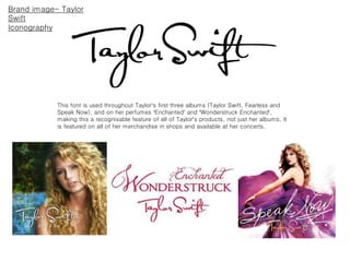 Brand image- Taylor
Swift
Iconography
This font is used throughout Taylor’s first three albums (Taylor Swift, Fearless and
Speak Now), and on her perfumes ‘Enchanted’ and ‘Wonderstruck Enchanted’,
making this a recognisable feature of all of Taylor’s products, not just her albums. It
is featured on all of her merchandise in shops and available at her concerts.
 