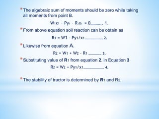 *The algebraic sum of moments should be zero while taking
all moments from point B.
W1x1 – Py1 – R1x1 = 0……….. 1.
*From above equation soil reaction can be obtain as
R1 = W1 – Py1/x1………………… 2.
*Likewise from equation A.
R2 = W1 + W2 – R1 …………… 3.
*Substituting value of R1 from equation 2. in Equation 3
R2 = W2 + Py1/x1…………………… 4.
*The stability of tractor is determined by R1 and R2.
 