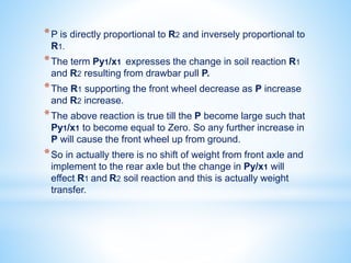 *P is directly proportional to R2 and inversely proportional to
R1.
*The term Py1/x1 expresses the change in soil reaction R1
and R2 resulting from drawbar pull P.
*The R1 supporting the front wheel decrease as P increase
and R2 increase.
*The above reaction is true till the P become large such that
Py1/x1 to become equal to Zero. So any further increase in
P will cause the front wheel up from ground.
*So in actually there is no shift of weight from front axle and
implement to the rear axle but the change in Py/x1 will
effect R1 and R2 soil reaction and this is actually weight
transfer.
 