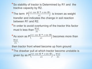 *So stability of tractor is Determined by R1 and the
tractive capacity by R2.
*The term P
𝑦1 cos α + 𝑒 sin α
𝑥1
is known as weight
transfer and indicates the change in soil reaction
between R1 and R2.
*In order to avoid overturning of the tractor this factor
must b less than
𝑊𝑥2
𝑋1
.
*As soon as P
𝑦1 cos α + 𝑒 sin α
𝑥1
becomes more than
𝑊𝑥2
𝑋1
,
then tractor front wheel become up from ground
*The drawbar pull at which tractor become unstable is
given by as P
𝑦1 cos α + 𝑒 sin α
𝑥1
=
𝑊𝑥2
𝑋1
 