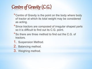 Centre of Gravity (C.G.)
*Centre of Gravity is the point on the body where body
of tractor at which its total weight may be considered
as acting.
*Since tractors are composed of irregular shaped parts
so it is difficult to find out its C.G. point.
*So there are three method to find out the C.G. of
tractors.
1. Suspension Method.
2. Balancing method.
3. Weighing method.
 