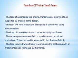 Functions Of Tractor Chassis Frame
• The load of assemblies like engine, transmission, steering etc. is
supported by chassis frame design.
• The rear and front wheels are connected to each other using
tractor chassis.
• The load of implements is also carried easily by this frame.
• The working on an uneven field normally causes more load
production. This extra load is managed by the frame efficiently.
• The load incurred when tractor is working on the field along with an
implement is also managed by this frame.
 